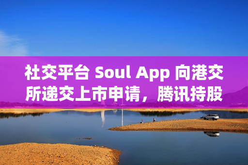 社交平台 Soul App 向港交所递交上市申请，腾讯持股 49.9%