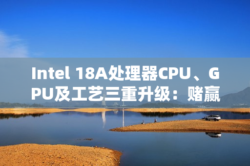 Intel 18A处理器CPU、GPU及工艺三重升级：赌赢了一举翻身