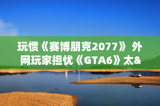 玩惯《赛博朋克2077》 外网玩家担忧《GTA6》太"慢"