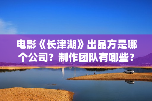 电影《长津湖》出品方是哪个公司？制作团队有哪些？(电影《长津湖》免费播放)