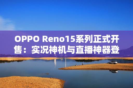 OPPO Reno15系列正式开售：实况神机与直播神器登场，售价2999元起