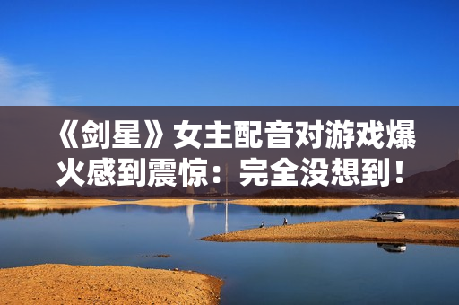 《剑星》女主配音对游戏爆火感到震惊：完全没想到！