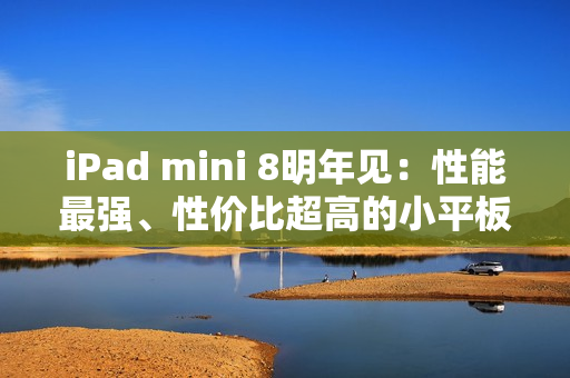 iPad mini 8明年见：性能最强、性价比超高的小平板