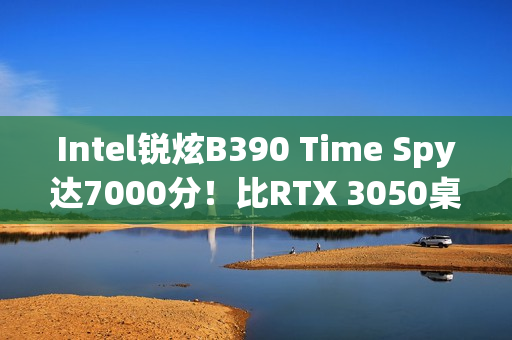 Intel锐炫B390 Time Spy达7000分！比RTX 3050桌面版快12%