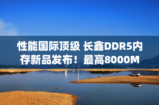 性能国际顶级 长鑫DDR5内存新品发布！最高8000Mbps