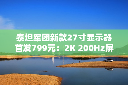 泰坦军团新款27寸显示器首发799元：2K 200Hz屏 支持HDR 500