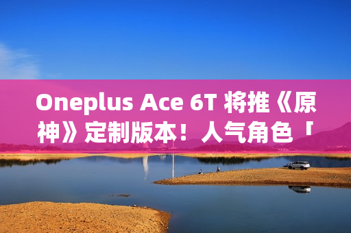 Oneplus Ace 6T 将推《原神》定制版本！人气角色「神里绫华」主题、配 8G5 安兔兔成绩曝光