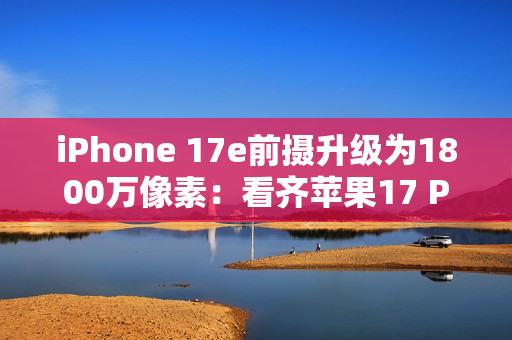 iPhone 17e前摄升级为1800万像素：看齐苹果17 Pro Max