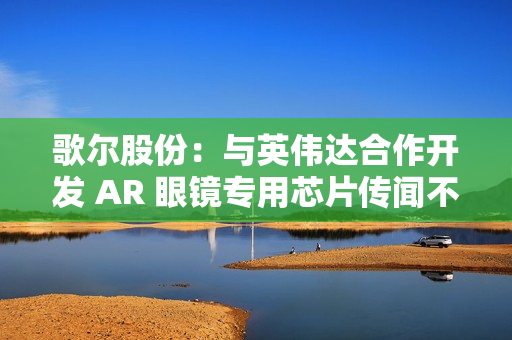 歌尔股份：与英伟达合作开发 AR 眼镜专用芯片传闻不属实