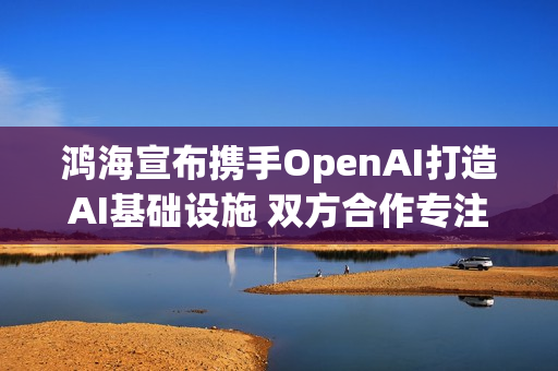 鸿海宣布携手OpenAI打造AI基础设施 双方合作专注3核心项目