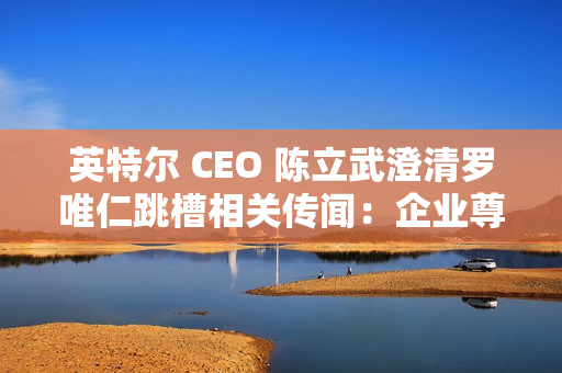 英特尔 CEO 陈立武澄清罗唯仁跳槽相关传闻：企业尊重知识产权