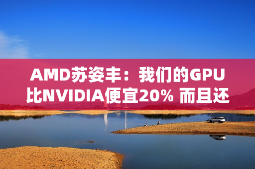AMD苏姿丰:我们的GPU比NVIDIA便宜20% 而且还不缺货 AMD苏姿丰:我们的GPU比NVIDIA便宜20% 而且还不缺货