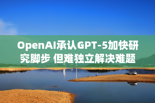 OpenAI承认GPT-5加快研究脚步 但难独立解决难题