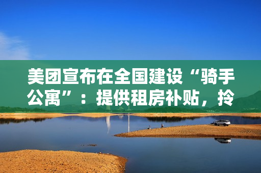 美团宣布在全国建设“骑手公寓”：提供租房补贴，拎包入住