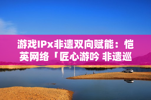 游戏IPx非遗双向赋能：恺英网络「匠心游吟 非遗巡礼」主题展引关注