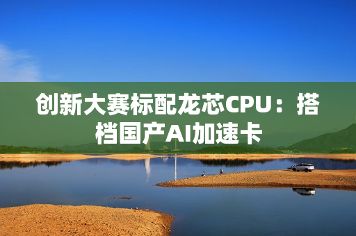 创新大赛标配龙芯CPU：搭档国产AI加速卡