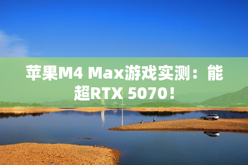 苹果M4 Max游戏实测：能超RTX 5070！