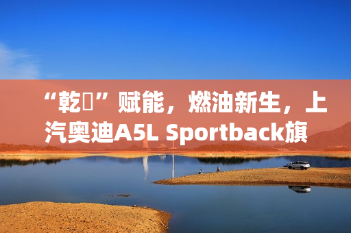 “乾崑”赋能，燃油新生，上汽奥迪A5L Sportback旗舰智曜型即将交付