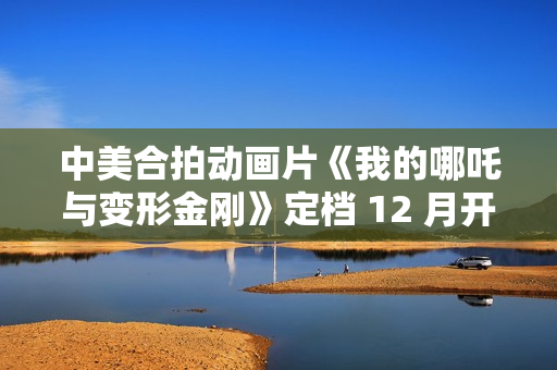 中美合拍动画片《我的哪吒与变形金刚》定档 12 月开播