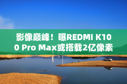 影像巅峰！曝REDMI K100 Pro Max或搭载2亿像素镜头