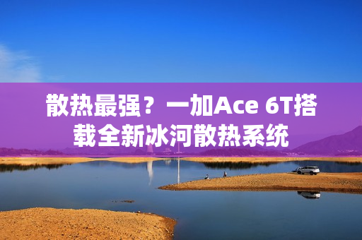 散热最强?一加Ace 6T搭载全新冰河散热系统 散热最强?一加Ace 6T搭载全新冰河散热系统