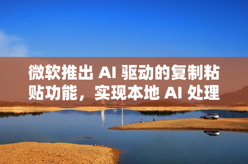 微软推出 AI 驱动的复制粘贴功能，实现本地 AI 处理