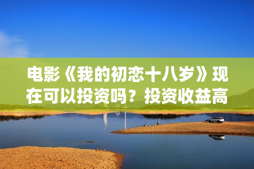 电影《我的初恋十八岁》现在可以投资吗？投资收益高吗？(电影我的初恋女友免费观看)