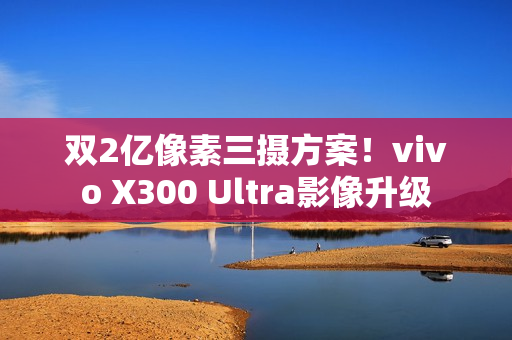 双2亿像素三摄方案！vivo X300 Ultra影像升级