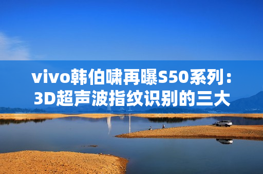 vivo韩伯啸再曝S50系列：3D超声波指纹识别的三大优势