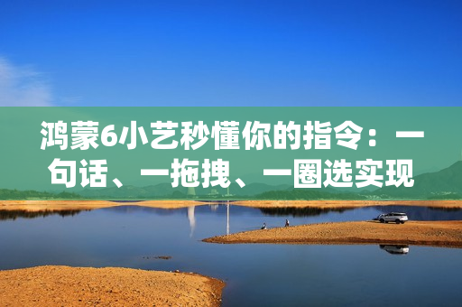鸿蒙6小艺秒懂你的指令：一句话、一拖拽、一圈选实现意图直达
