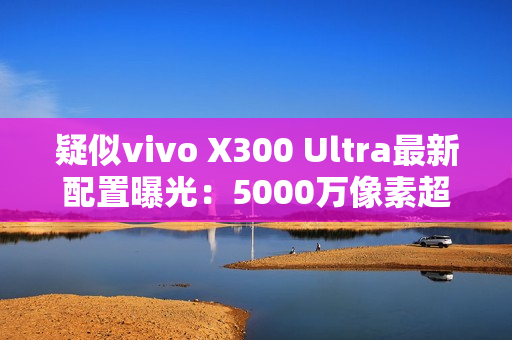 疑似vivo X300 Ultra最新配置曝光:5000万像素超广角 疑似vivo X300 Ultra最新配置曝光:5000万像素超广角