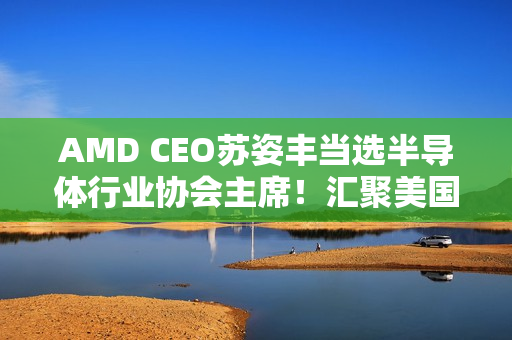 AMD CEO苏姿丰当选半导体行业协会主席!汇聚美国99%行业收入 AMD CEO苏姿丰当选半导体行业协会主席!汇聚美国99%行业收入