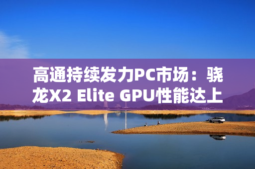 高通持续发力PC市场：骁龙X2 Elite GPU性能达上代2.3倍