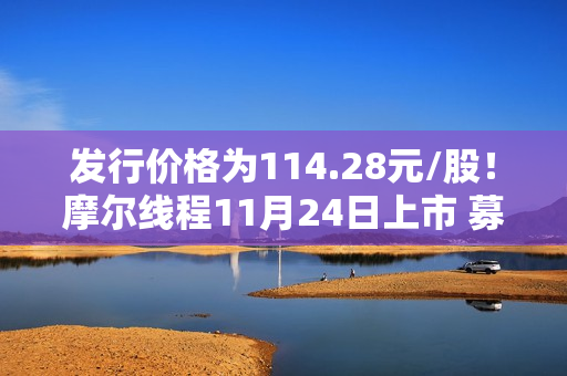 发行价格为114.28元/股！摩尔线程11月24日上市 募资80亿猛攻高端GPU