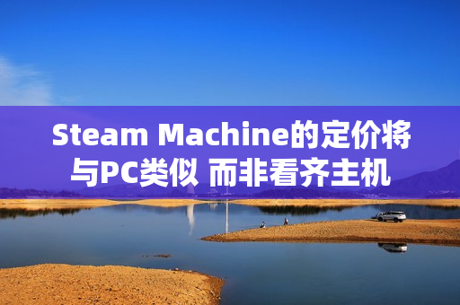 Steam Machine的定价将与PC类似 而非看齐主机 Steam Machine的定价将与PC类似 而非看齐主机