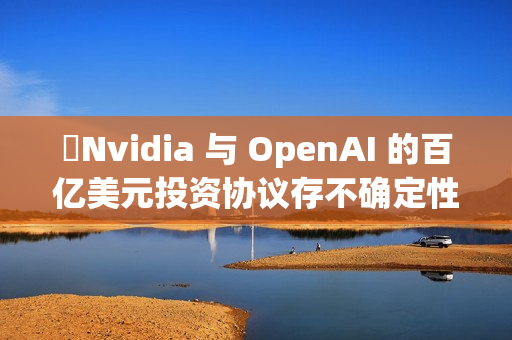 ​Nvidia 与 OpenAI 的百亿美元投资协议存不确定性
