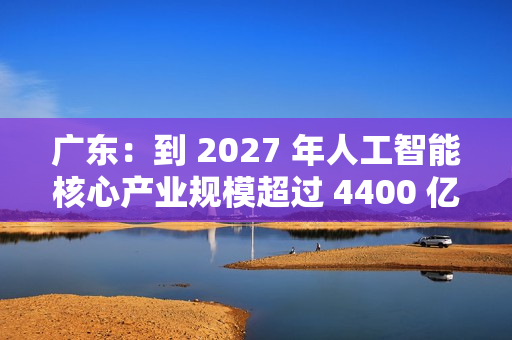广东：到 2027 年人工智能核心产业规模超过 4400 亿元