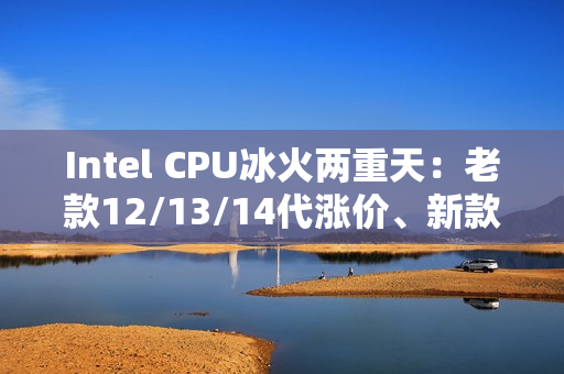 Intel CPU冰火两重天：老款12/13/14代涨价、新款降价！