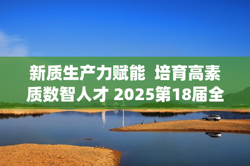 新质生产力赋能  培育高素质数智人才 2025第18届全国3D大赛全国总决赛&第6届3D教师大赛全国总决赛在京举行