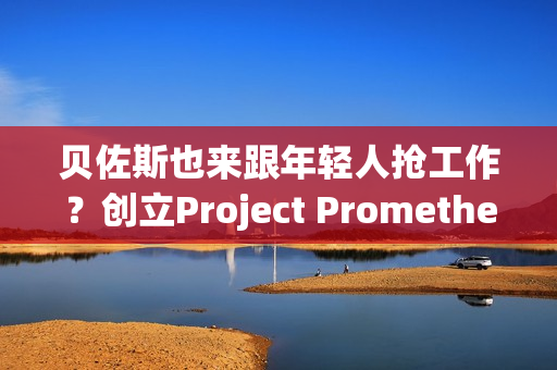 贝佐斯也来跟年轻人抢工作？创立Project Prometheus 目标打造AI太空船