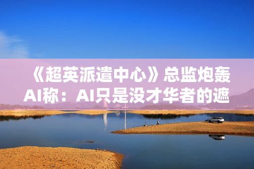 《超英派遣中心》总监炮轰AI称：AI只是没才华者的遮羞布