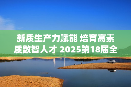 新质生产力赋能 培育高素质数智人才 2025第18届全国3D大赛全国总决赛&第6届3D教师大赛全国总决赛在京举行