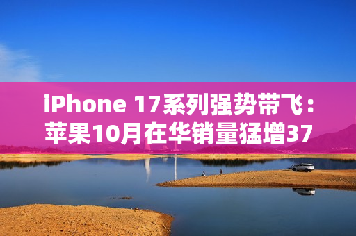 iPhone 17系列强势带飞：苹果10月在华销量猛增37%，市占逼近四分之一