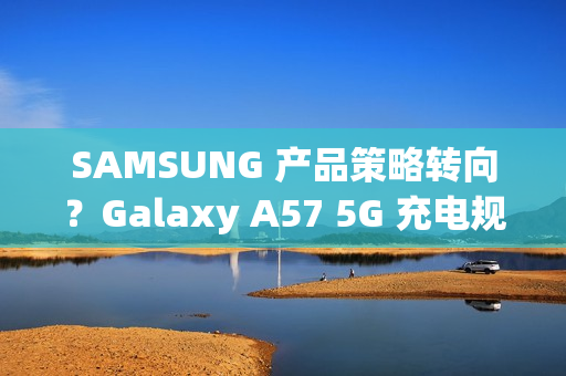 SAMSUNG 产品策略转向？Galaxy A57 5G 充电规格可能超越 S26 旗舰!
