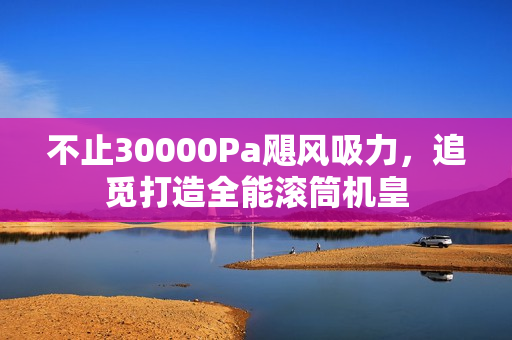 不止30000Pa飓风吸力,追觅打造全能滚筒机皇 不止30000Pa飓风吸力,追觅打造全能滚筒机皇
