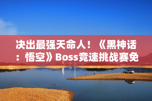 决出最强天命人！《黑神话：悟空》Boss竞速挑战赛免票开启