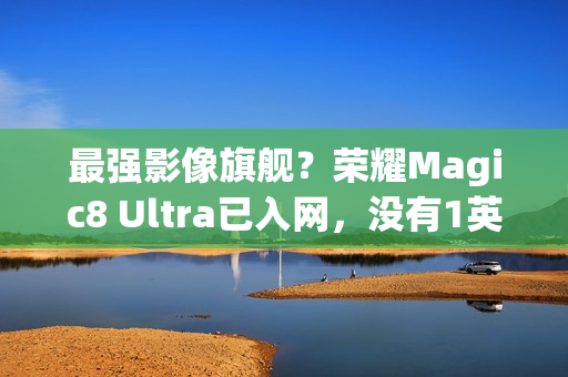 最强影像旗舰？荣耀Magic8 Ultra已入网，没有1英寸CMOS