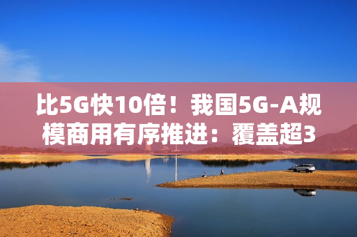比5G快10倍！我国5G-A规模商用有序推进：覆盖超300个城市