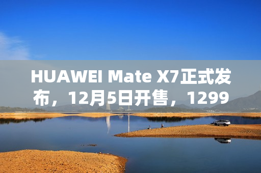 HUAWEI Mate X7正式发布，12月5日开售，12999元起