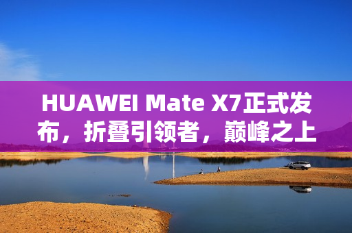 HUAWEI Mate X7正式发布，折叠引领者，巅峰之上再突破
